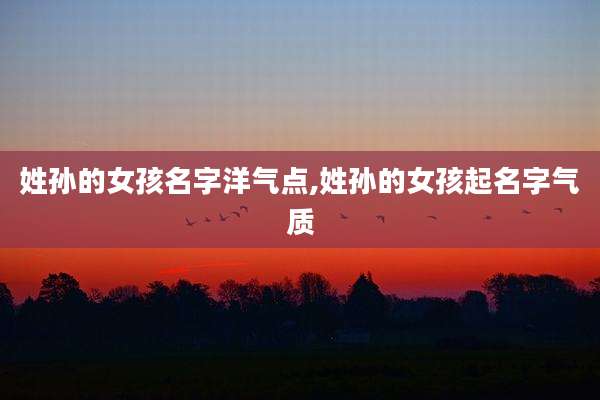 姓孙的女孩名字洋气点,姓孙的女孩起名字气质