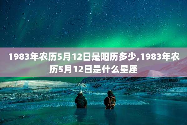 1983年农历5月12日是阳历多少,1983年农历5月12日是什么星座