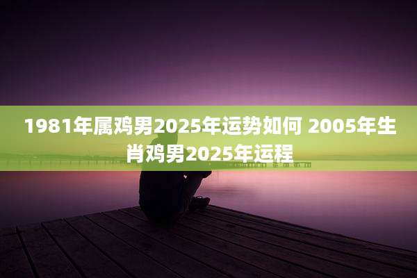 1981年属鸡男2025年运势如何 2005年生肖鸡男2025年运程