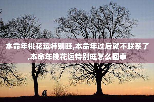 本命年桃花运特别旺,本命年过后就不联系了,本命年桃花运特别旺怎么回事
