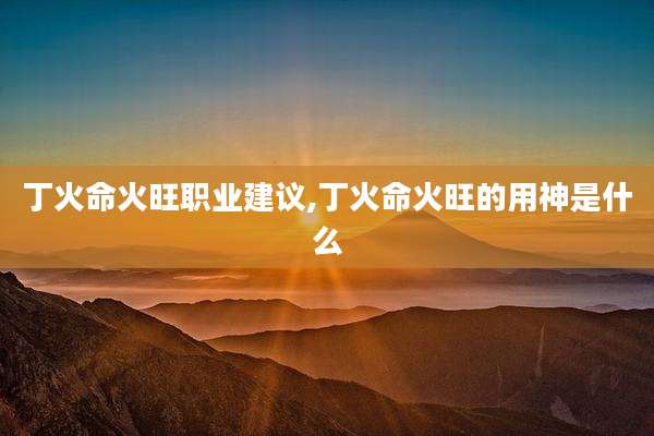 丁火命火旺职业建议,丁火命火旺的用神是什么