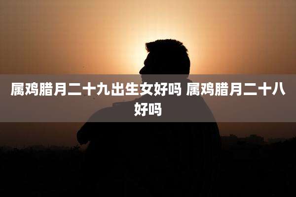 属鸡腊月二十九出生女好吗 属鸡腊月二十八好吗