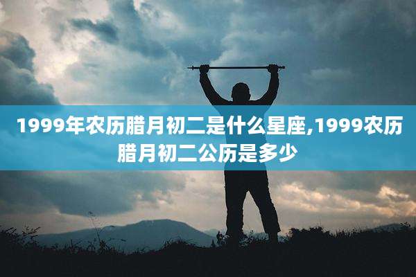 1999年农历腊月初二是什么星座,1999农历腊月初二公历是多少
