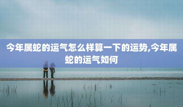 今年属蛇的运气怎么样算一下的运势,今年属蛇的运气如何