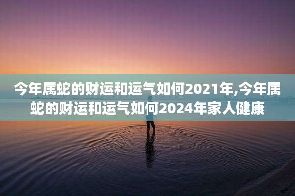 今年属蛇的财运和运气如何2021年,今年属蛇的财运和运气如何2024年家人健康