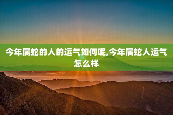 今年属蛇的人的运气如何呢,今年属蛇人运气怎么样