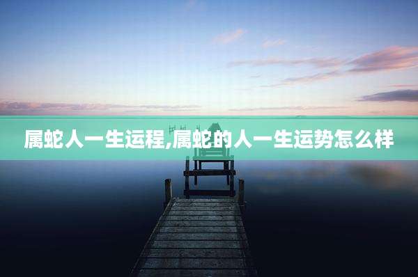 属蛇人一生运程,属蛇的人一生运势怎么样