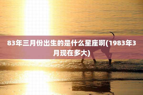 83年三月份出生的是什么星座啊(1983年3月现在多大)