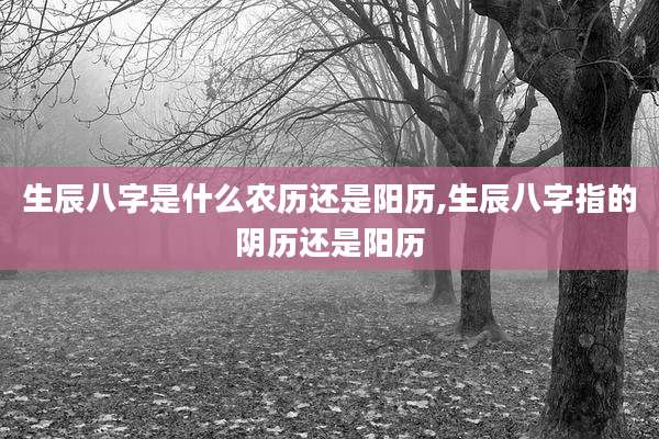 生辰八字是什么农历还是阳历,生辰八字指的阴历还是阳历