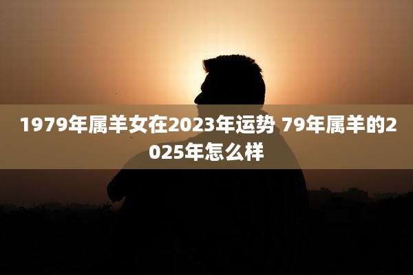 1979年属羊女在2023年运势 79年属羊的2025年怎么样