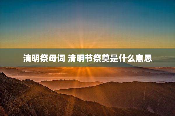 清明祭母词 清明节祭奠是什么意思