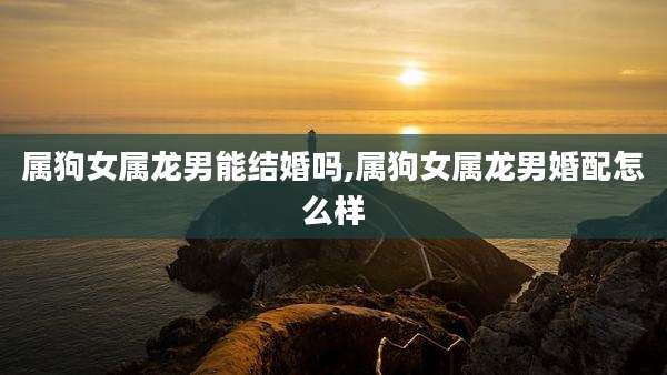 属狗女属龙男能结婚吗,属狗女属龙男婚配怎么样