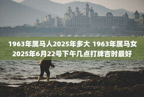 1963年属马人2025年多大 1963年属马女2025年6月22号下午几点打牌吉时最好