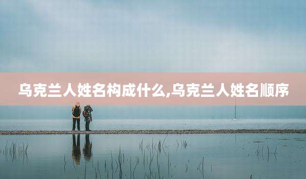 乌克兰人姓名构成什么,乌克兰人姓名顺序