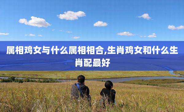 属相鸡女与什么属相相合,生肖鸡女和什么生肖配最好