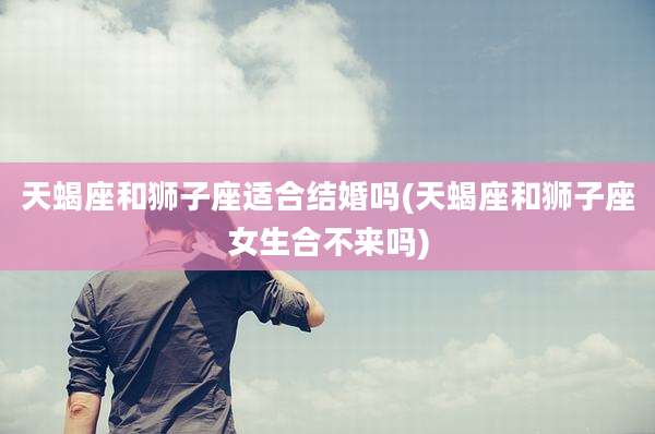 天蝎座和狮子座适合结婚吗(天蝎座和狮子座女生合不来吗)