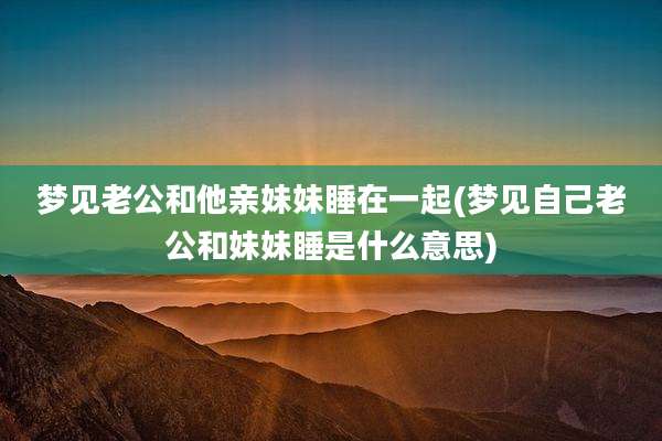 梦见老公和他亲妹妹睡在一起(梦见自己老公和妹妹睡是什么意思)