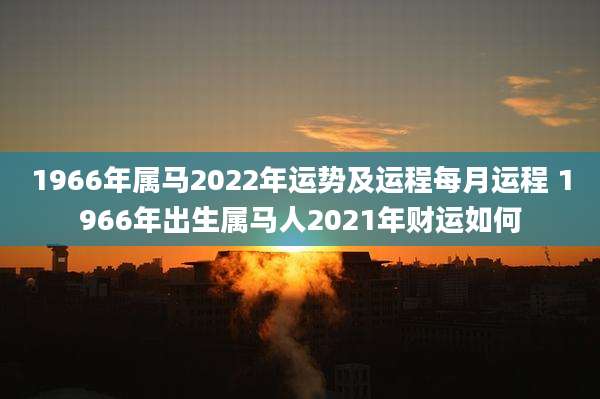 1966年属马2022年运势及运程每月运程 1966年出生属马人2021年财运如何