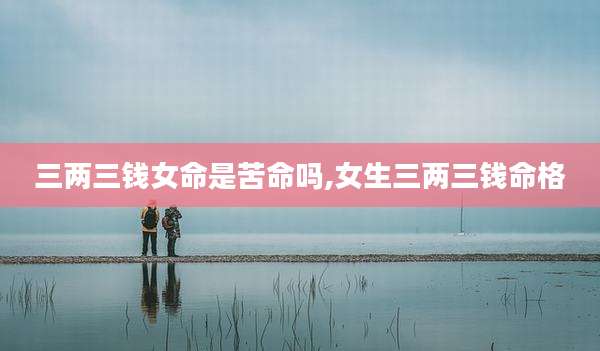 三两三钱女命是苦命吗,女生三两三钱命格