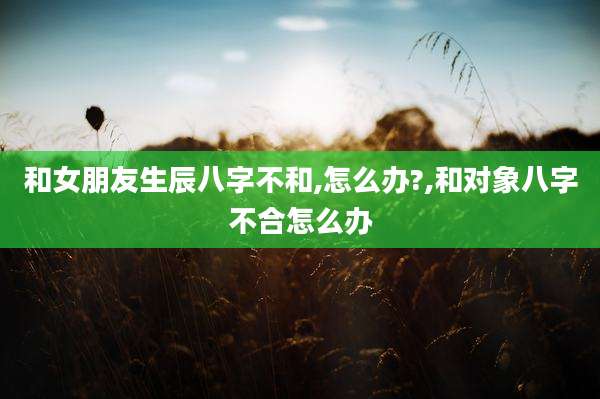 和女朋友生辰八字不和,怎么办?,和对象八字不合怎么办