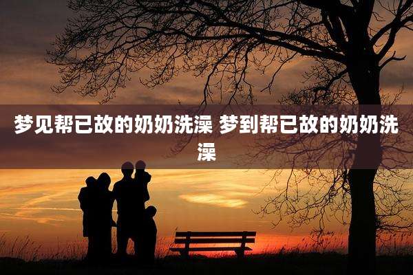 梦见帮已故的奶奶洗澡 梦到帮已故的奶奶洗澡