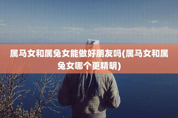 属马女和属兔女能做好朋友吗(属马女和属兔女哪个更精明)