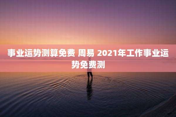 事业运势测算免费 周易 2021年工作事业运势免费测