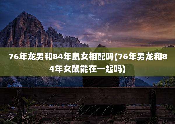 76年龙男和84年鼠女相配吗(76年男龙和84年女鼠能在一起吗)