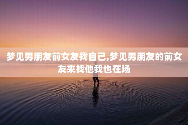 梦见男朋友前女友找自己,梦见男朋友的前女友来找他我也在场
