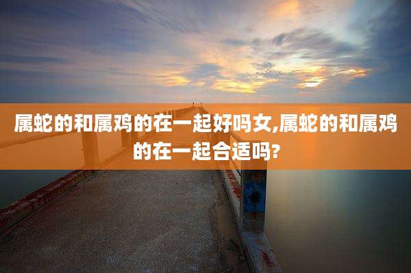 属蛇的和属鸡的在一起好吗女,属蛇的和属鸡的在一起合适吗?