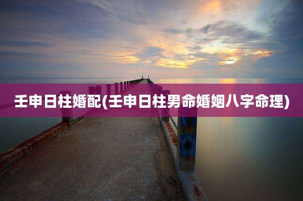 壬申日柱婚配(壬申日柱男命婚姻八字命理)