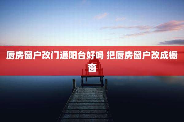 厨房窗户改门通阳台好吗 把厨房窗户改成橱窗