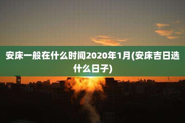 安床一般在什么时间2020年1月(安床吉日选什么日子)