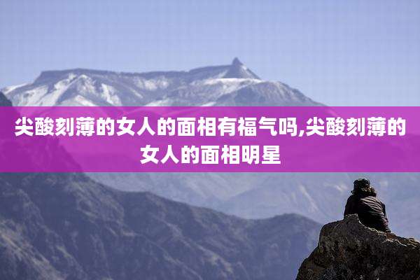 尖酸刻薄的女人的面相有福气吗,尖酸刻薄的女人的面相明星
