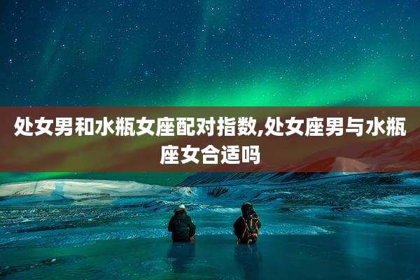 处女男和水瓶女座配对指数,处女座男与水瓶座女合适吗