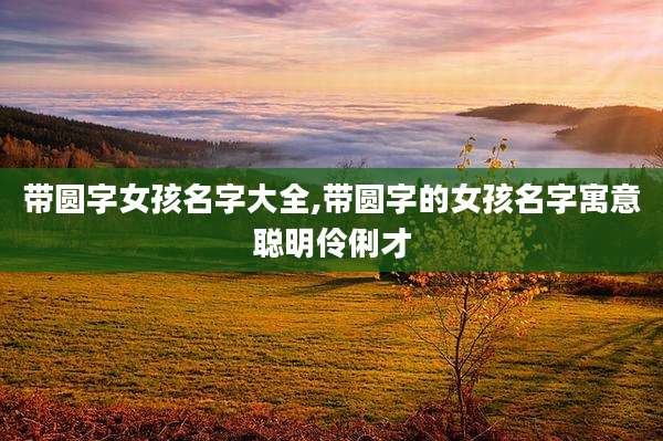 带圆字女孩名字大全,带圆字的女孩名字寓意聪明伶俐才