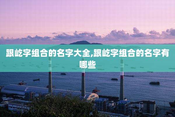 跟屹字组合的名字大全,跟屹字组合的名字有哪些