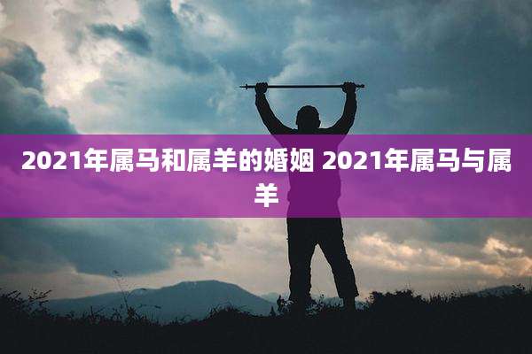 2021年属马和属羊的婚姻 2021年属马与属羊