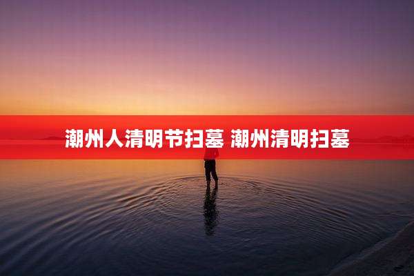 潮州人清明节扫墓 潮州清明扫墓