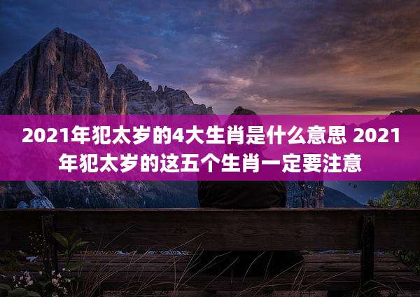 2021年犯太岁的4大生肖是什么意思 2021年犯太岁的这五个生肖一定要注意