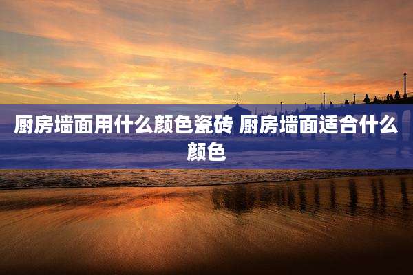 厨房墙面用什么颜色瓷砖 厨房墙面适合什么颜色