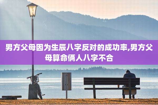 男方父母因为生辰八字反对的成功率,男方父母算命俩人八字不合