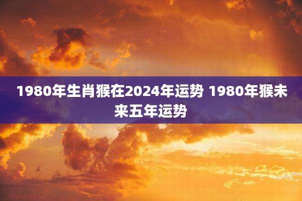 1980年生肖猴在2024年运势 1980年猴未来五年运势