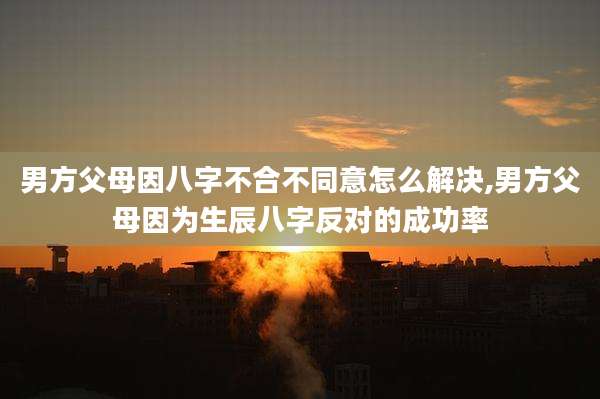 男方父母因八字不合不同意怎么解决,男方父母因为生辰八字反对的成功率