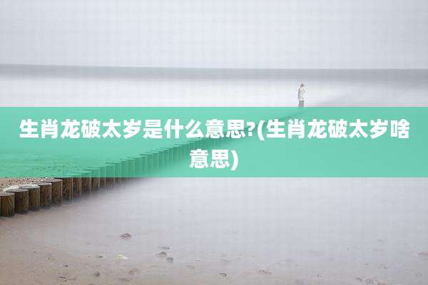 生肖龙破太岁是什么意思?(生肖龙破太岁啥意思)