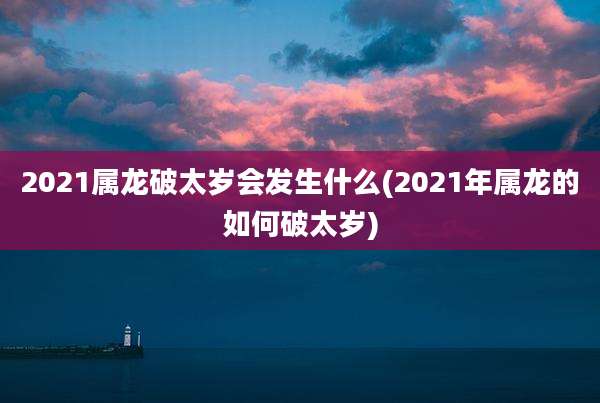 2021属龙破太岁会发生什么(2021年属龙的如何破太岁)
