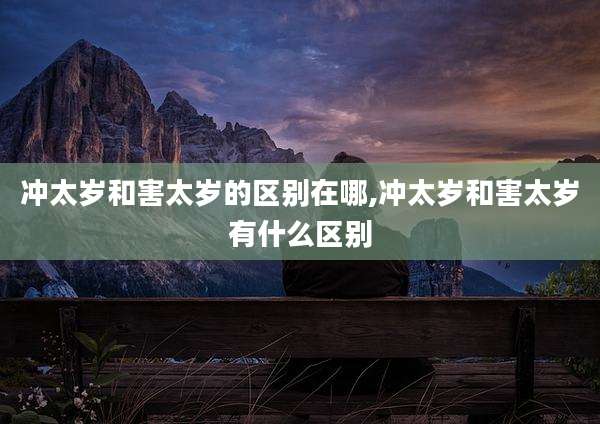 冲太岁和害太岁的区别在哪,冲太岁和害太岁有什么区别