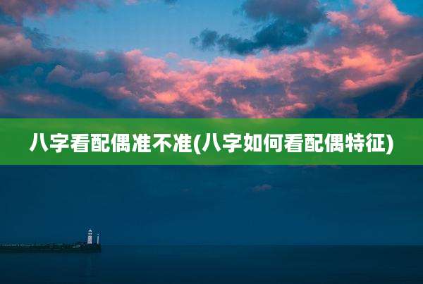 八字看配偶准不准(八字如何看配偶特征)