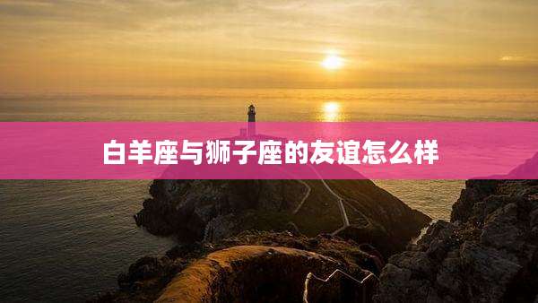 白羊座与狮子座的友谊怎么样