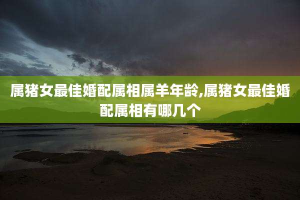 属猪女最佳婚配属相属羊年龄,属猪女最佳婚配属相有哪几个